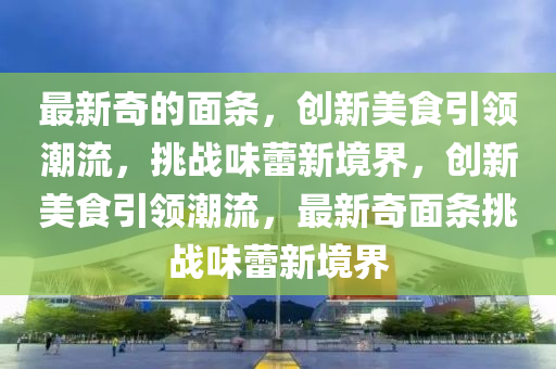 最新奇的面条,创新美食引领潮流,挑战味蕾新境界,创新美食引领潮流,最新奇面条挑战味蕾新境界中山市多米克自动化设备有限公司