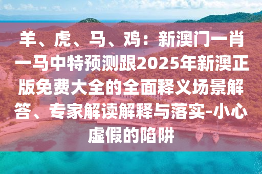 羊、虎、马、鸡:新澳门一肖一马中特预测跟2025年新澳正版免费大全的全面释义场景解答、专家解读解释与落实-小心虚中山市多米克自动化设备有限公司假的陷阱