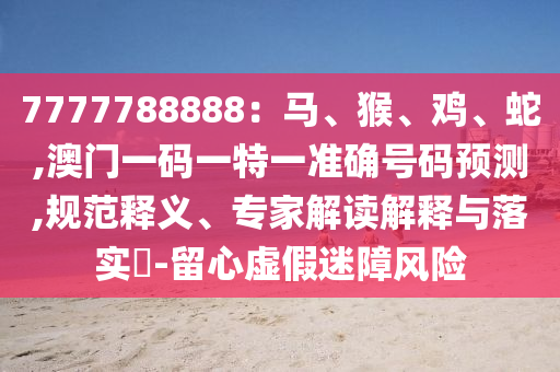 7777788888:马、猴、鸡、蛇,澳门一码一特一准确号码预测,规范释义、专家解读解释与落实-留心虚假迷障风险中山市多米克自动化设备有限公司