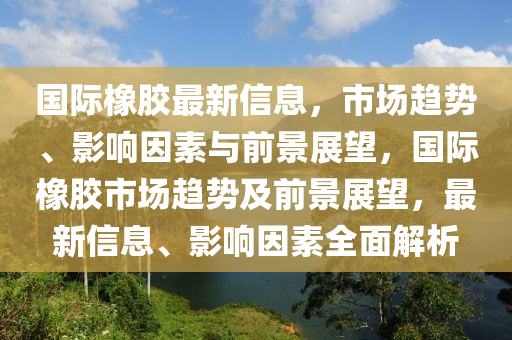 国际橡胶最新信息,市场趋势、影响因素与前景展望,国际橡胶市场趋势及前景展望,最新信息、影响因素全面解析中山市多米克自动化设备有限公司