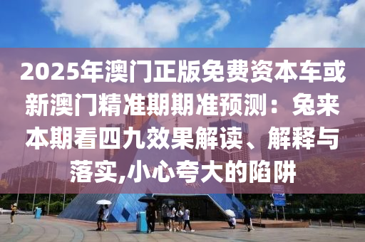 2025年澳门正版免费资本车或新澳门精准中山市多米克自动化设备有限公司期期准预测:兔来本期看四九效果解读、解释与落实,小心夸大的陷阱