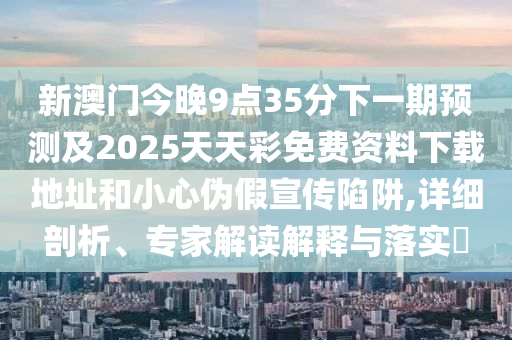 新澳门今晚9点35分下一期预测及2025天天彩免费资料下载地址和小心伪假宣传陷阱,详细剖析、专家解读解释与落实中山市多米克自动化设备有限公司