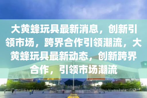 大黄蜂玩具最新消息,创新引领市场,跨界合中山市多米克自动化设备有限公司作引领潮流,大黄蜂玩具最新动态,创新跨界合作,引领市场潮流