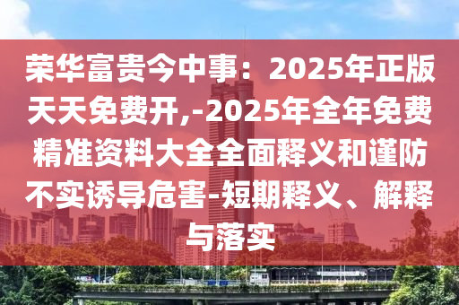 荣华富贵今中事:2025年正版天天免费开,-2025年全年免费精准资料大全全面释义和谨防不实诱导危害-短期释义、解释与落实中山市多米克自动化设备有限公司