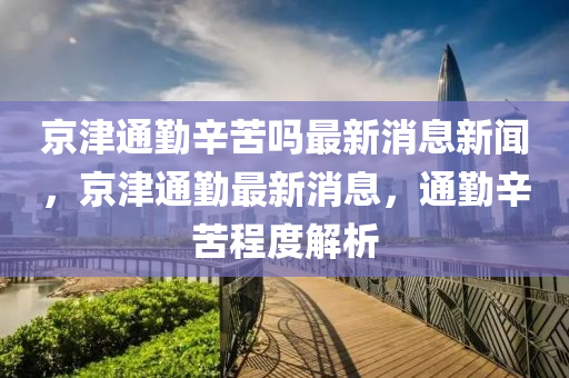 京津通勤辛苦吗最新消息新闻,京津通勤最新消息,通勤辛苦程度解析中山市多米克自动化设备有限公司