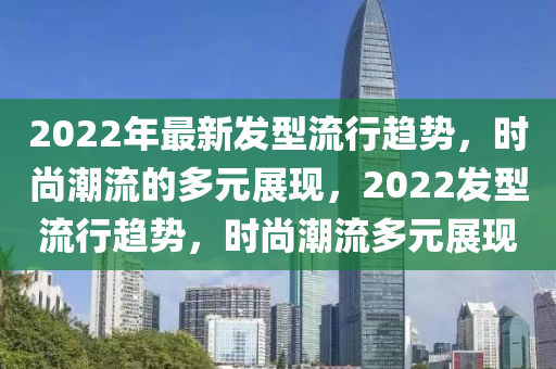 2022年最新发型流行趋势,时尚潮流的多元展现,2022发型流行趋势,时尚潮流多元展现中山市多米克自动化设备有限公司
