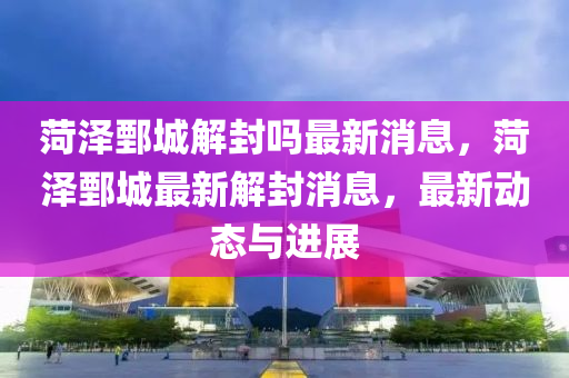 菏泽鄄城解封吗最新消息,菏泽鄄城最新解封消息,最新动态与进展中山市多米克自动化设备有限公司