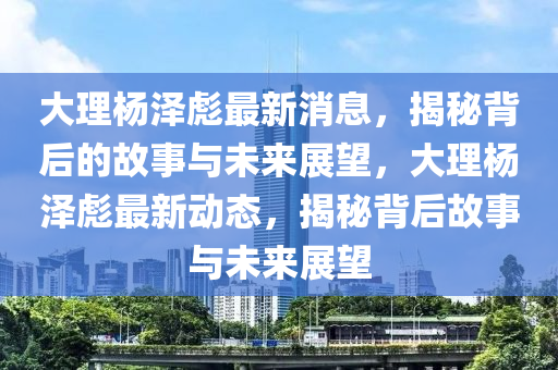 大理杨泽彪最新消息,揭秘背后的故事与未来展望,大理杨泽彪最新动态,揭秘背后故事与未来中山市多米克自动化设备有限公司展望