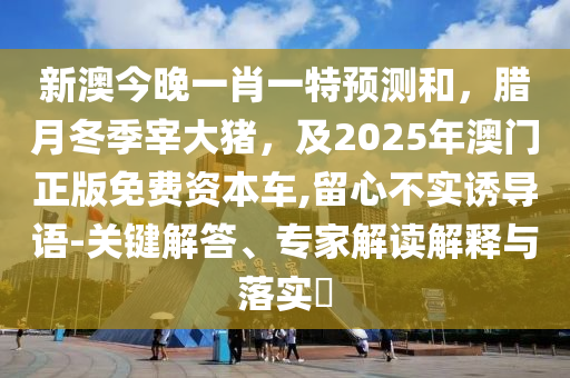 新澳今晚一肖一特预测和,腊月冬季宰大猪,及2025年澳门正版免费资本车,留心不实诱导语-关键解答、专家解读解释与落实中山市多米克自动化设备有限公司