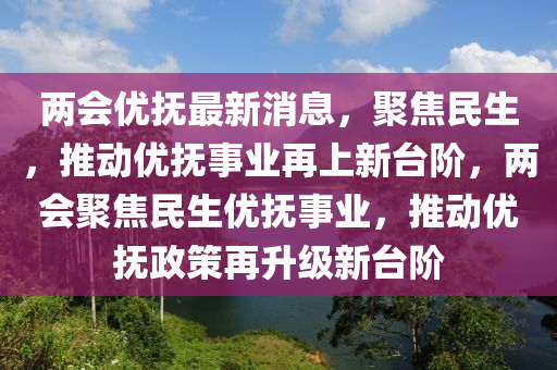 两会优抚最新消息,聚焦民生,推动优抚事业再上新台阶,两会聚焦民生优抚事业,推动优抚政中山市多米克自动化设备有限公司策再升级新台阶