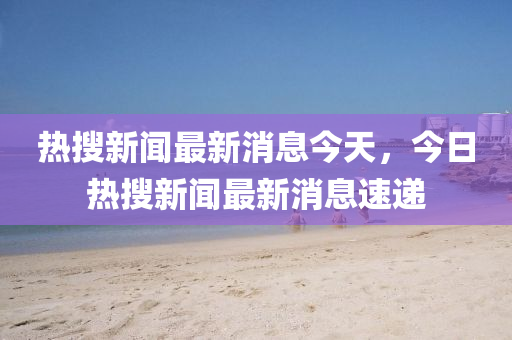 热搜新闻最新消息今天,今日热搜中山市多米克自动化设备有限星空外围线上网站最新消息速递