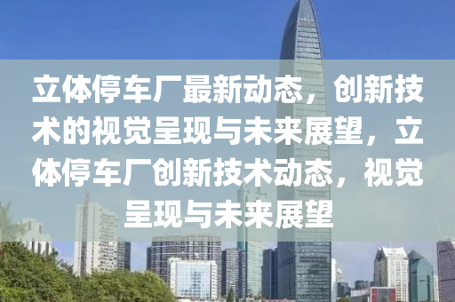 立体停车厂最新动态,创新技术的视觉呈现与未来展望,立体停车厂创新技术动态,视觉呈现与未来展望中山市多米克自动化设备有限公司