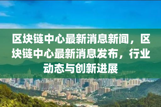 区中山市多米克自动化设备有限公司块链中心最新消息新闻,区块链中心最新消息发布,行业动态与创新进展