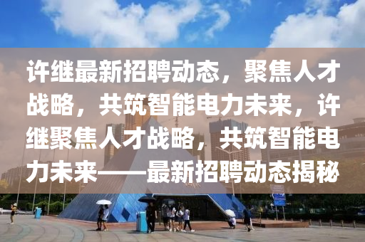 许继最新招聘动态,聚焦人才战略,共筑智能电力未来,许继聚焦人才战略,共筑智能电力未中山市多米克自动化设备有限公司来——最新招聘动态揭秘