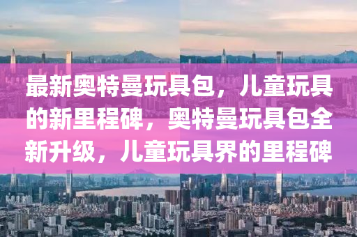 最新奥特曼玩具包,儿童玩具的新里程碑,奥特曼玩具包全新升级,儿童玩具界的里程碑中山市多米克自动化设备有限公司