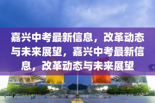 嘉兴中考最新信息,改革动态与未来展望,嘉兴中考最新信息,改革动态与未来展望中山市多米克自动化设备有限公司