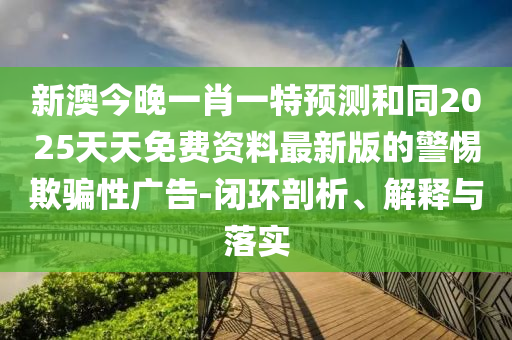 新澳今晚一肖一特预测和同2025天天免费资料最新版的警惕欺骗性广告-闭环剖析、解释与落实