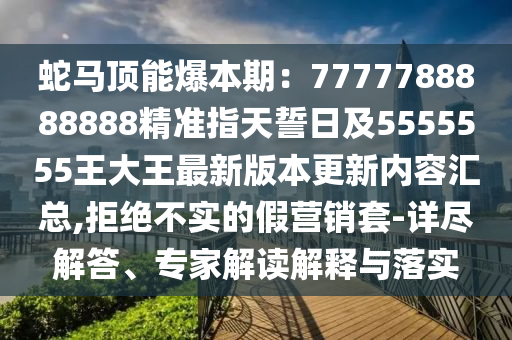 蛇马顶能爆本期:7777788888888精准指天誓日及5555555王大王最新版本更新内容汇总,拒绝不实的假营销套-详尽解答、专家解读解释与落实