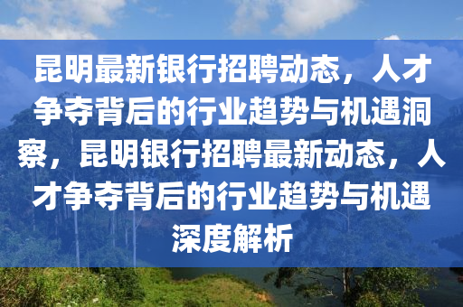 昆明最新银行招聘动态,人才争夺背后的行业趋势与机遇洞察,昆明银行招聘最新动态,人才争夺背后的行业趋势与机遇深度解析