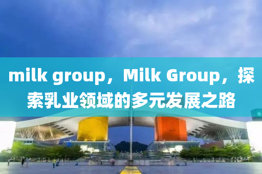 milk group,Milk Group,探索乳业领域的多元发展之路